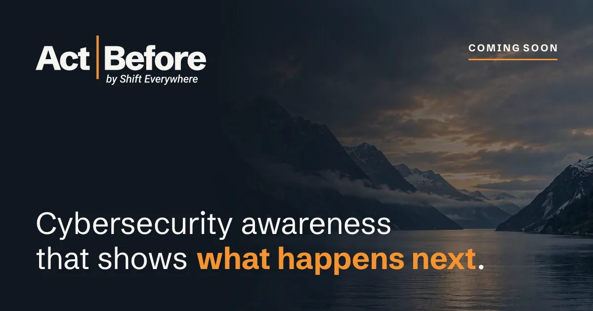 Act Before by Shift Everywhere: cybersecurity awareness that shows what happens next. Coming soon.